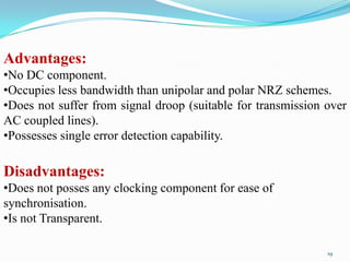 Advantages:
•No DC component.
•Occupies less bandwidth than unipolar and polar NRZ schemes.
•Does not suffer from signal droop (suitable for transmission over
AC coupled lines).
•Possesses single error detection capability.

Disadvantages:
•Does not posses any clocking component for ease of
synchronisation.
•Is not Transparent.

                                                              19
 