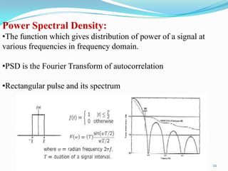 Power Spectral Density:
•The function which gives distribution of power of a signal at
various frequencies in frequency domain.

•PSD is the Fourier Transform of autocorrelation

•Rectangular pulse and its spectrum




                                                                 22
 