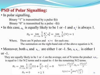 PSD of Polar Signalling:
• In polar signalling,
      Binary “1” is transmitted by a pulse f(t)
      Binary “0” is transmitted by a pulse –f(t)
• In this case,     is equally likely to be 1 or -1 and              is always 1.


      Where, There are N pulses and       for each one.
             The summation on the right-hand side of the above equation is N.
• Moreover, both and               are either 1 or -1. So,              is either 1
or -1.
  They are equally likely to be 1 or -1 on the average, out of N terms the product
  is equal to 1 for N/2 terms and is equal to -1 for the remaining N/2 terms.



                                                                                     25
 