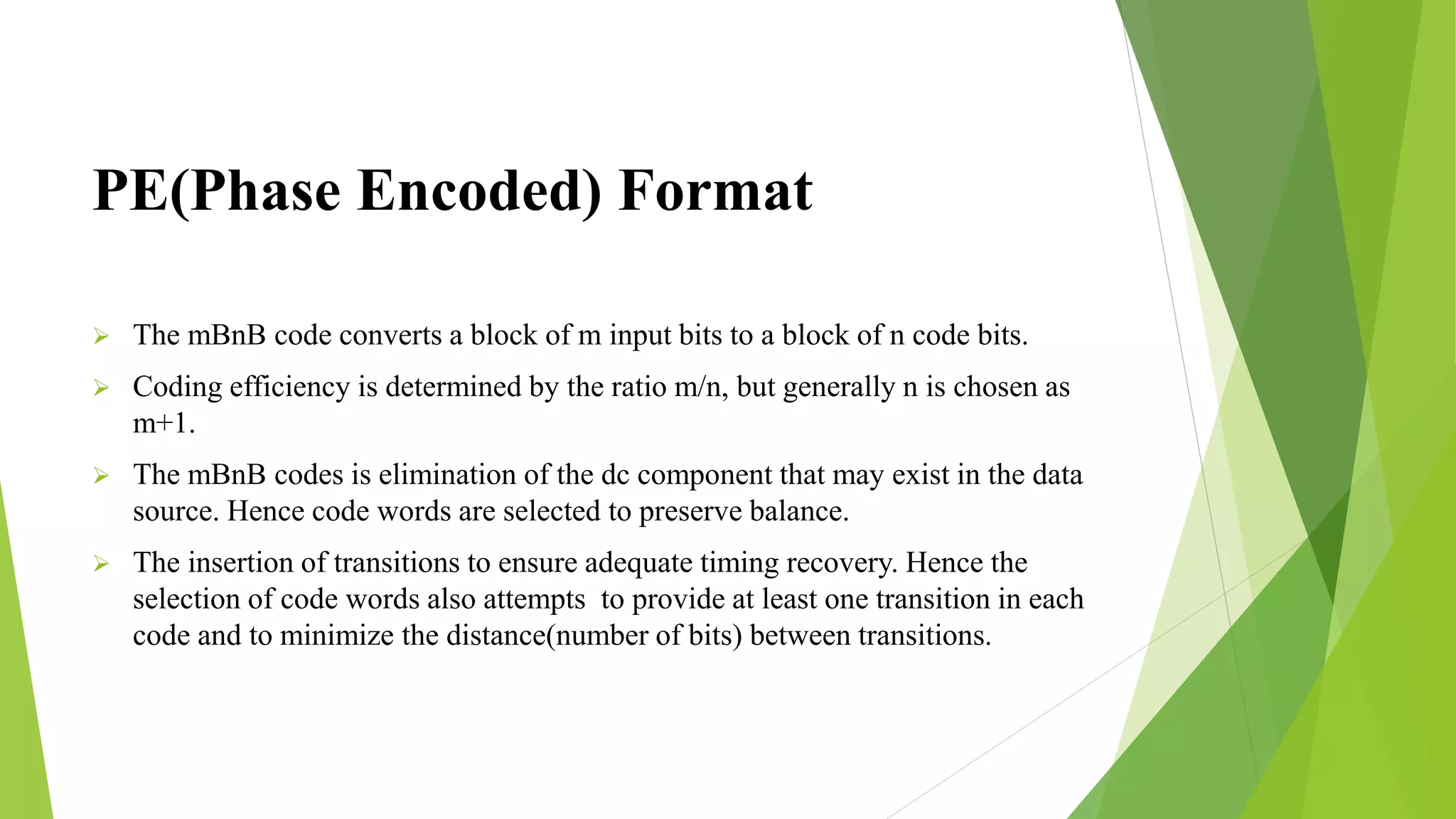 PE(Phase Encoded) Format
 The mBnB code converts a block of m input bits to a block of n code bits.
 Coding efficiency is determined by the ratio m/n, but generally n is chosen as
m+1.
 The mBnB codes is elimination of the dc component that may exist in the data
source. Hence code words are selected to preserve balance.
 The insertion of transitions to ensure adequate timing recovery. Hence the
selection of code words also attempts to provide at least one transition in each
code and to minimize the distance(number of bits) between transitions.
 
