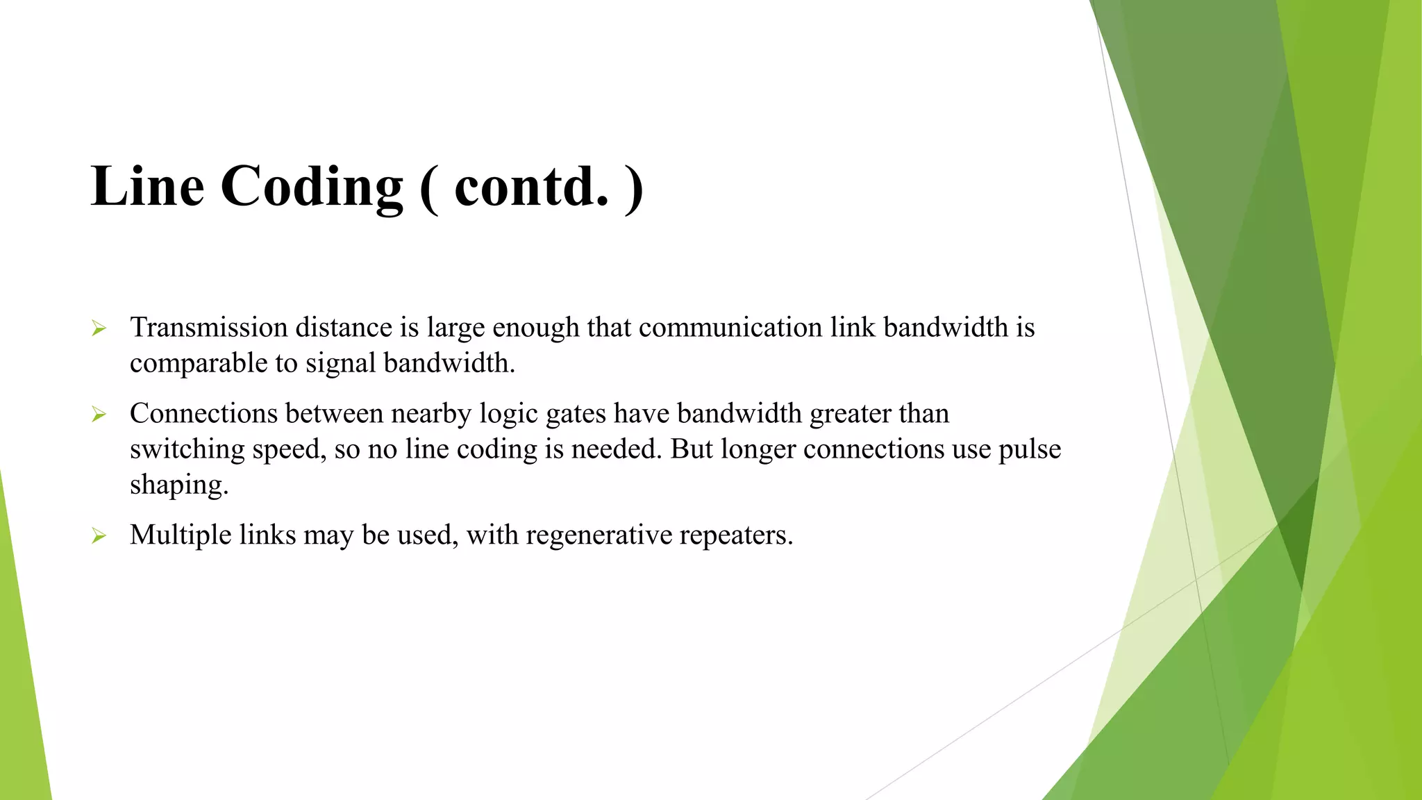 Line Coding ( contd. )
 Transmission distance is large enough that communication link bandwidth is
comparable to signal bandwidth.
 Connections between nearby logic gates have bandwidth greater than
switching speed, so no line coding is needed. But longer connections use pulse
shaping.
 Multiple links may be used, with regenerative repeaters.
 