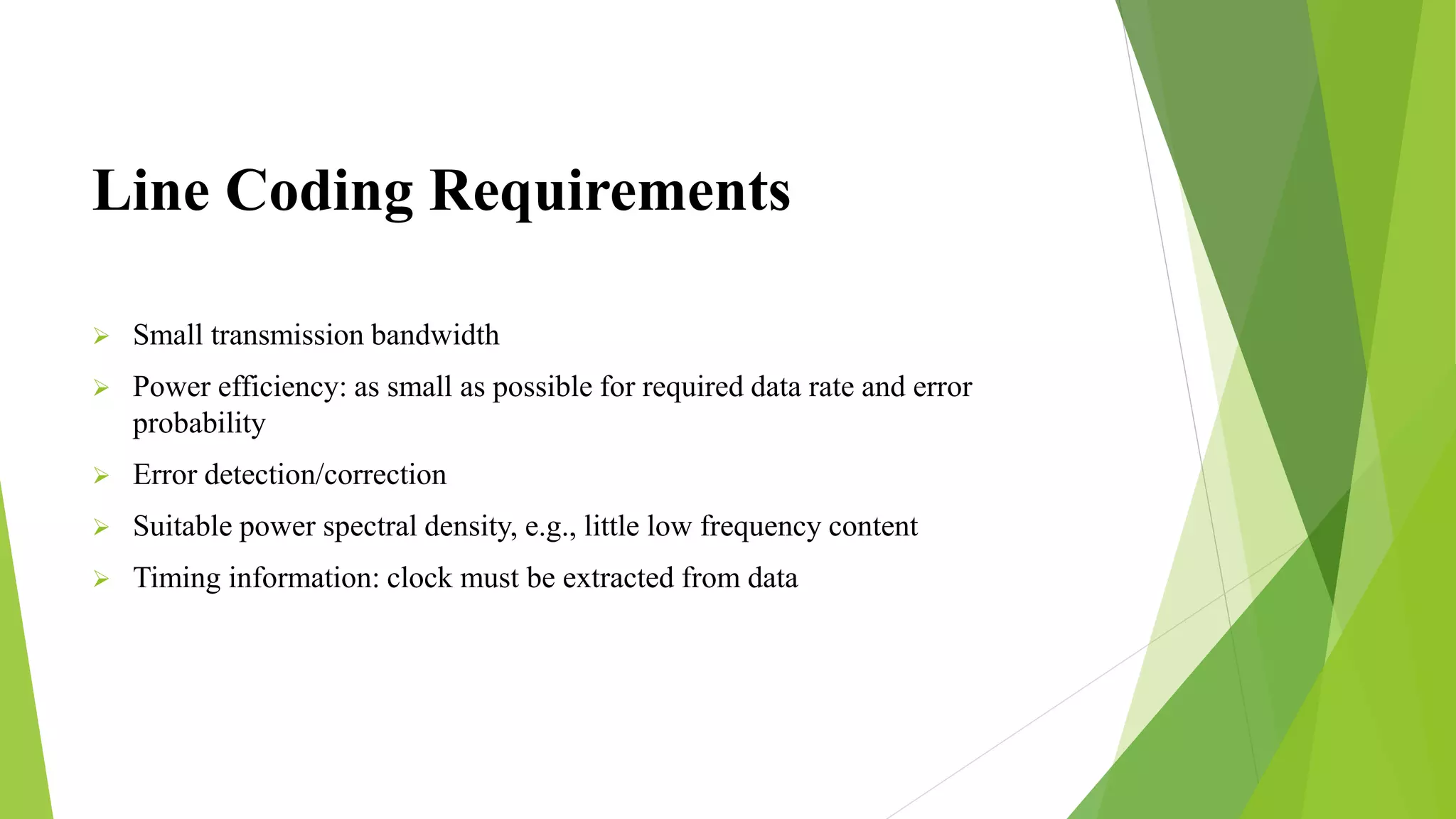 Line Coding Requirements
 Small transmission bandwidth
 Power efficiency: as small as possible for required data rate and error
probability
 Error detection/correction
 Suitable power spectral density, e.g., little low frequency content
 Timing information: clock must be extracted from data
 