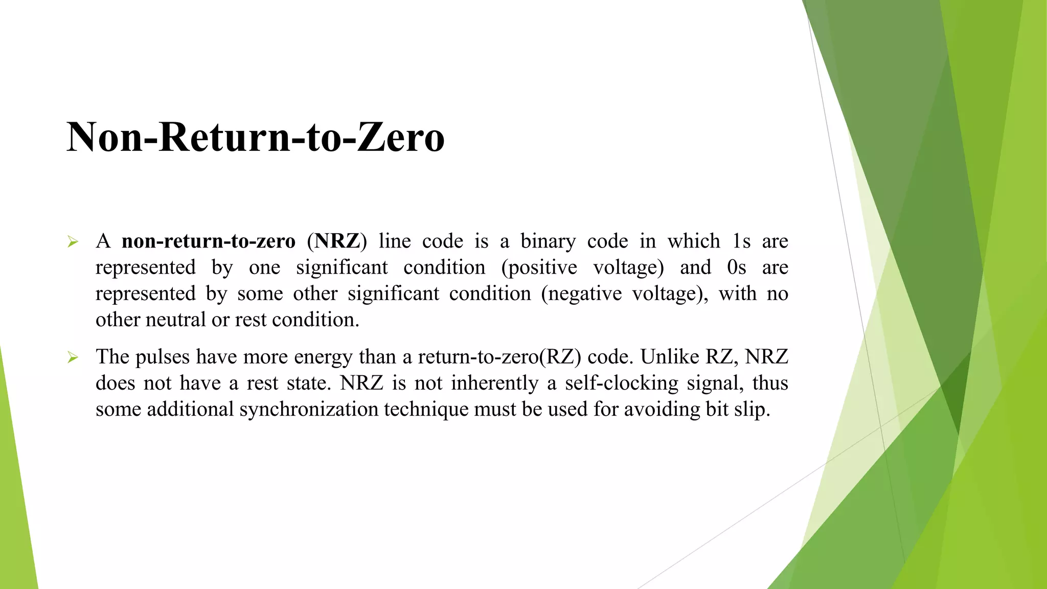 Non-Return-to-Zero
 A non-return-to-zero (NRZ) line code is a binary code in which 1s are
represented by one significant condition (positive voltage) and 0s are
represented by some other significant condition (negative voltage), with no
other neutral or rest condition.
 The pulses have more energy than a return-to-zero(RZ) code. Unlike RZ, NRZ
does not have a rest state. NRZ is not inherently a self-clocking signal, thus
some additional synchronization technique must be used for avoiding bit slip.
 