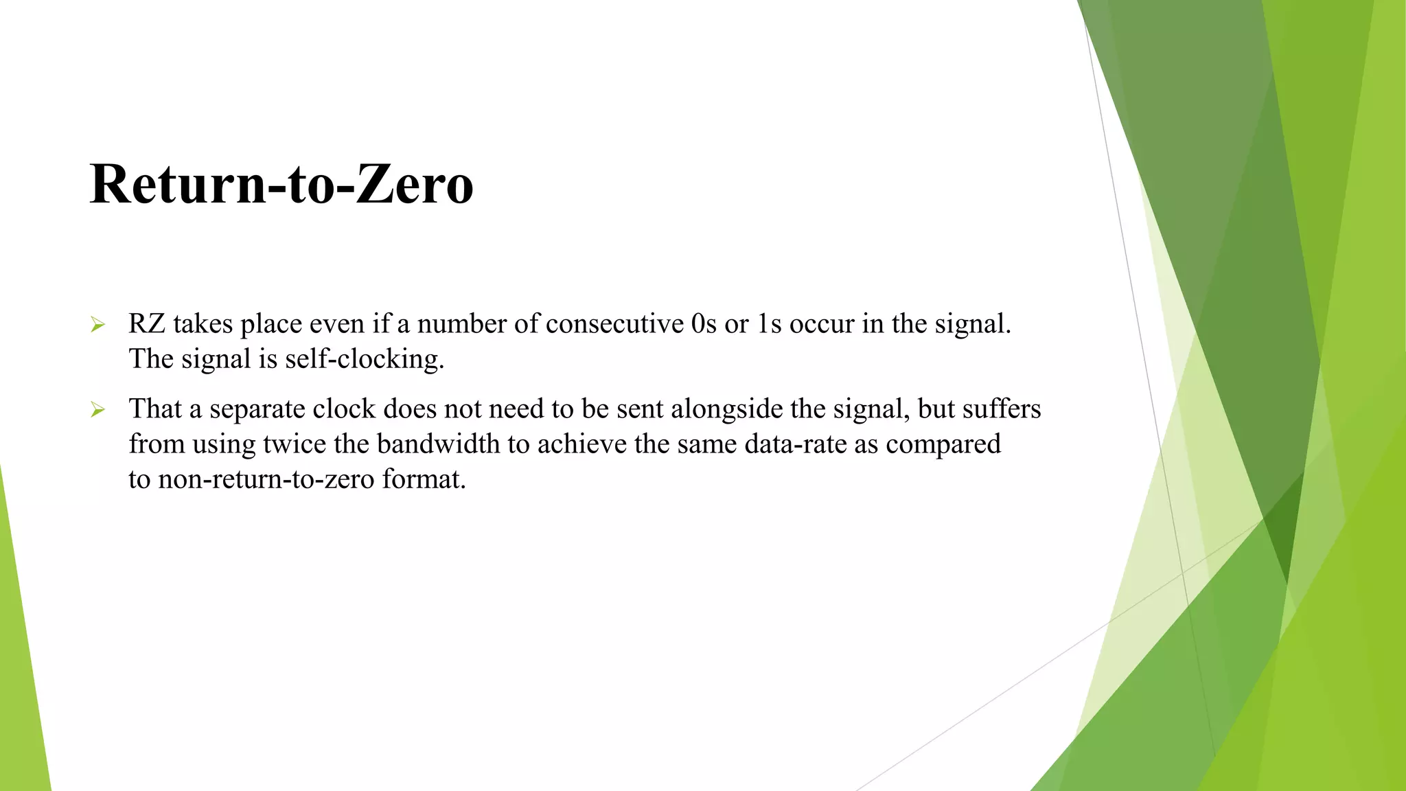 Return-to-Zero
 RZ takes place even if a number of consecutive 0s or 1s occur in the signal.
The signal is self-clocking.
 That a separate clock does not need to be sent alongside the signal, but suffers
from using twice the bandwidth to achieve the same data-rate as compared
to non-return-to-zero format.
 