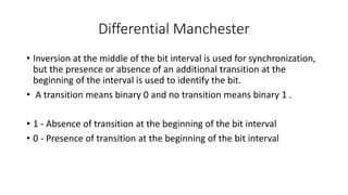 Differential Manchester
• Inversion at the middle of the bit interval is used for synchronization,
but the presence or absence of an additional transition at the
beginning of the interval is used to identify the bit.
• A transition means binary 0 and no transition means binary 1 .
• 1 - Absence of transition at the beginning of the bit interval
• 0 - Presence of transition at the beginning of the bit interval
 