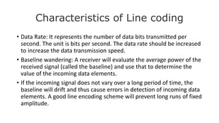 Characteristics of Line coding
• Data Rate: It represents the number of data bits transmitted per
second. The unit is bits per second. The data rate should be increased
to increase the data transmission speed.
• Baseline wandering: A receiver will evaluate the average power of the
received signal (called the baseline) and use that to determine the
value of the incoming data elements.
• If the incoming signal does not vary over a long period of time, the
baseline will drift and thus cause errors in detection of incoming data
elements. A good line encoding scheme will prevent long runs of fixed
amplitude.
 