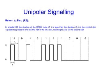 Unipolar Signalling
Return to Zero (RZ):
In unipolar RZ the duration of the MARK pulse (Ƭ ) is less than the duration (To) of the symbol slot.
Typically RZ pulses fill only the first half of the time slot, returning to zero for the second half.
1 0 1 0 1 1 1 0 0 0
V
0
To
Ƭ
 