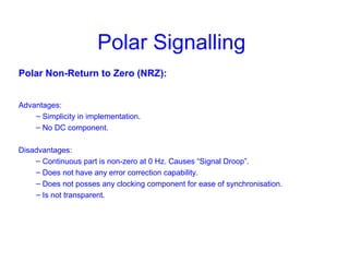 Polar Signalling
Polar Non-Return to Zero (NRZ):
Advantages:
– Simplicity in implementation.
– No DC component.
Disadvantages:
– Continuous part is non-zero at 0 Hz. Causes “Signal Droop”.
– Does not have any error correction capability.
– Does not posses any clocking component for ease of synchronisation.
– Is not transparent.
 