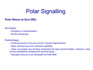 Polar Signalling
Polar Return to Zero (RZ):
Advantages:
– Simplicity in implementation.
– No DC component.
Disadvantages:
– Continuous part is non-zero at 0 Hz. Causes “Signal Droop”.
– Does not have any error correction capability.
– Does not posses any clocking component for easy synchronisation. However, clock
can be extracted by rectifying the received signal.
– Occupies twice as much bandwidth as Polar NRZ.
 