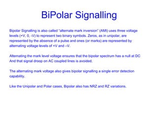BiPolar Signalling
Bipolar Signalling is also called “alternate mark inversion” (AMI) uses three voltage
levels (+V, 0, -V) to represent two binary symbols. Zeros, as in unipolar, are
represented by the absence of a pulse and ones (or marks) are represented by
alternating voltage levels of +V and –V.
Alternating the mark level voltage ensures that the bipolar spectrum has a null at DC
And that signal droop on AC coupled lines is avoided.
The alternating mark voltage also gives bipolar signalling a single error detection
capability.
Like the Unipolar and Polar cases, Bipolar also has NRZ and RZ variations.
 