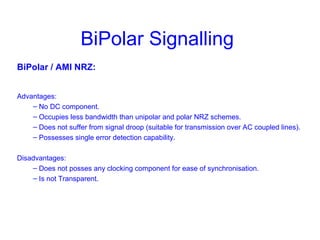 BiPolar Signalling
BiPolar / AMI NRZ:
Advantages:
– No DC component.
– Occupies less bandwidth than unipolar and polar NRZ schemes.
– Does not suffer from signal droop (suitable for transmission over AC coupled lines).
– Possesses single error detection capability.
Disadvantages:
– Does not posses any clocking component for ease of synchronisation.
– Is not Transparent.
 