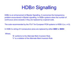 HDBn Signalling
HDBn is an enhancement of Bipolar Signalling. It overcomes the transparency
problem encountered in Bipolar signalling. In HDBn systems when the number of
continuous zeros exceeds n they are replaced by a special code.
The code recommended by the ITU-T for European PCM systems is HDB-3 (i.e. n=3).
In HDB-3 a string of 4 consecutive zeros are replaced by either 000V or B00V.
Where,
‘B’ conforms to the Alternate Mark Inversion Rule.
‘V’ is a violation of the Alternate Mark Inversion Rule
 