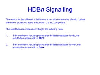 HDBn Signalling
The reason for two different substitutions is to make consecutive Violation pulses
alternate in polarity to avoid introduction of a DC component.
The substitution is chosen according to the following rules:
1. If the number of nonzero pulses after the last substitution is odd, the
substitution pattern will be 000V.
2. If the number of nonzero pulses after the last substitution is even, the
substitution pattern will be B00V.
 