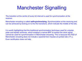 Manchester Signalling
The transition at the centre of every bit interval is used for synchronization at the
receiver.
Manchester encoding is called self-synchronizing. Synchronization at the receiving end
can be achieved by locking on to the the transitions, which indicate the middle of the bits.
It is worth highlighting that the traditional synchronization technique used for unipolar,
polar and bipolar schemes, which employs a narrow BPF to extract the clock signal
cannot be used for synchronization in Manchester encoding. This is because the PSD of
Manchester encoding does not include a spectral line/ impulse at symbol rate (1/To).
Even rectification does not help.
 