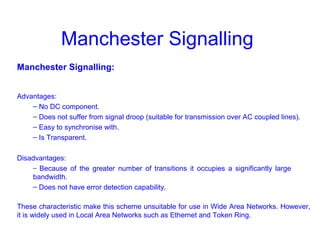 Manchester Signalling
Manchester Signalling:
Advantages:
– No DC component.
– Does not suffer from signal droop (suitable for transmission over AC coupled lines).
– Easy to synchronise with.
– Is Transparent.
Disadvantages:
– Because of the greater number of transitions it occupies a significantly large
bandwidth.
– Does not have error detection capability.
These characteristic make this scheme unsuitable for use in Wide Area Networks. However,
it is widely used in Local Area Networks such as Ethernet and Token Ring.
 