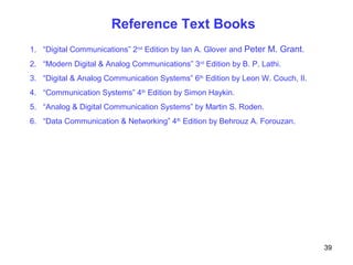 Reference Text Books
1. “Digital Communications” 2nd
Edition by Ian A. Glover and Peter M. Grant.
2. “Modern Digital & Analog Communications” 3rd
Edition by B. P. Lathi.
3. “Digital & Analog Communication Systems” 6th
Edition by Leon W. Couch, II.
4. “Communication Systems” 4th
Edition by Simon Haykin.
5. “Analog & Digital Communication Systems” by Martin S. Roden.
6. “Data Communication & Networking” 4th
Edition by Behrouz A. Forouzan.
39
 