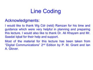 Line Coding
Acknowledgments:
I would like to thank Wg Cdr (retd) Ramzan for his time and
guidance which were very helpful in planning and preparing
this lecture. I would also like to thank Dr. Ali Khayam and Mr.
Saadat Iqbal for their help and support.
Most of the material for this lecture has been taken from
“Digital Communications” 2nd Edition by P. M. Grant and Ian
A. Glover.
 