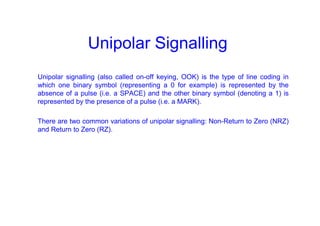 Unipolar Signalling
Unipolar signalling (also called on-off keying, OOK) is the type of line coding in
which one binary symbol (representing a 0 for example) is represented by the
absence of a pulse (i.e. a SPACE) and the other binary symbol (denoting a 1) is
represented by the presence of a pulse (i.e. a MARK).
There are two common variations of unipolar signalling: Non-Return to Zero (NRZ)
and Return to Zero (RZ).
 