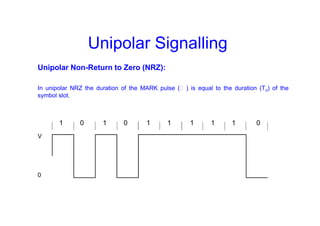 Unipolar Signalling
Unipolar Non-Return to Zero (NRZ):
In unipolar NRZ the duration of the MARK pulse (Ƭ ) is equal to the duration (To) of the
symbol slot.
1 0 1 0 1 1 1 1 1 0
V
0
 
