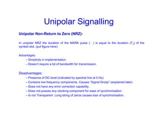 Unipolar Signalling
Unipolar Non-Return to Zero (NRZ):
In unipolar NRZ the duration of the MARK pulse (Ƭ ) is equal to the duration (To) of the
symbol slot. (put figure here).
Advantages:
– Simplicity in implementation.
– Doesn’t require a lot of bandwidth for transmission.
Disadvantages:
– Presence of DC level (indicated by spectral line at 0 Hz).
– Contains low frequency components. Causes “Signal Droop” (explained later).
– Does not have any error correction capability.
– Does not posses any clocking component for ease of synchronisation.
– Is not Transparent. Long string of zeros causes loss of synchronisation.
 