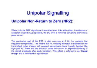 Unipolar Signalling
Unipolar Non-Return to Zero (NRZ):
When Unipolar NRZ signals are transmitted over links with either transformer or
capacitor coupled (AC) repeaters, the DC level is removed converting them into a
polar format.
The continuous part of the PSD is also non-zero at 0 Hz (i.e. contains low
frequency components). This means that AC coupling will result in distortion of the
transmitted pulse shapes. AC coupled transmission lines typically behave like
high-pass RC filters and the distortion takes the form of an exponential decay of
the signal amplitude after each transition. This effect is referred to as “Signal
Droop” and is illustrated in figure below.
 