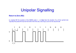 Unipolar Signalling
Return to Zero (RZ):
In unipolar RZ the duration of the MARK pulse (Ƭ ) is less than the duration (To) of the symbol slot.
Typically RZ pulses fill only the first half of the time slot, returning to zero for the second half.
1 0 1 0 1 1 1 0 0 0
V
0
To
Ƭ
 