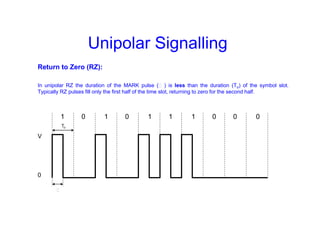 Unipolar Signalling
Return to Zero (RZ):
In unipolar RZ the duration of the MARK pulse (Ƭ ) is less than the duration (To) of the symbol slot.
Typically RZ pulses fill only the first half of the time slot, returning to zero for the second half.
1 0 1 0 1 1 1 0 0 0
V
0
To
Ƭ
 
