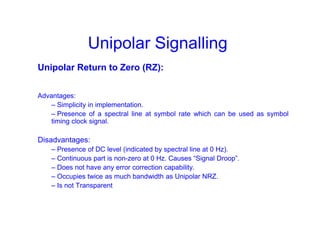 Unipolar Signalling
Unipolar Return to Zero (RZ):
Advantages:
– Simplicity in implementation.
– Presence of a spectral line at symbol rate which can be used as symbol
timing clock signal.
Disadvantages:
– Presence of DC level (indicated by spectral line at 0 Hz).
– Continuous part is non-zero at 0 Hz. Causes “Signal Droop”.
– Does not have any error correction capability.
– Occupies twice as much bandwidth as Unipolar NRZ.
– Is not Transparent
 