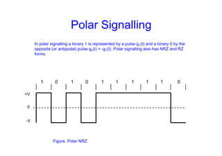 Polar Signalling
In polar signalling a binary 1 is represented by a pulse g1(t) and a binary 0 by the
opposite (or antipodal) pulse g0(t) = -g1(t). Polar signalling also has NRZ and RZ
forms.
1 0 1 0 1 1 1 1 1 0
+V
-V
0
Figure. Polar NRZ
 