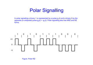 Polar Signalling
In polar signalling a binary 1 is represented by a pulse g1(t) and a binary 0 by the
opposite (or antipodal) pulse g0(t) = -g1(t). Polar signalling also has NRZ and RZ
forms.
+V
-V
0
Figure. Polar RZ
1 0 1 0 1 1 1 0 0 0
 