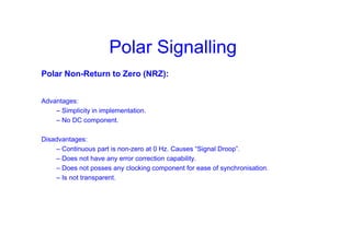 Polar Signalling
Polar Non-Return to Zero (NRZ):
Advantages:
– Simplicity in implementation.
– No DC component.
Disadvantages:
– Continuous part is non-zero at 0 Hz. Causes “Signal Droop”.
– Does not have any error correction capability.
– Does not posses any clocking component for ease of synchronisation.
– Is not transparent.
 