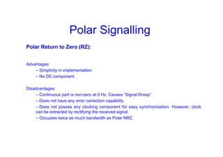 Polar Signalling
Polar Return to Zero (RZ):
Advantages:
– Simplicity in implementation.
– No DC component.
Disadvantages:
– Continuous part is non-zero at 0 Hz. Causes “Signal Droop”.
– Does not have any error correction capability.
– Does not posses any clocking component for easy synchronisation. However, clock
can be extracted by rectifying the received signal.
– Occupies twice as much bandwidth as Polar NRZ.
 