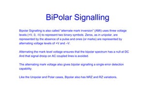 BiPolar Signalling
Bipolar Signalling is also called “alternate mark inversion” (AMI) uses three voltage
levels (+V, 0, -V) to represent two binary symbols. Zeros, as in unipolar, are
represented by the absence of a pulse and ones (or marks) are represented by
alternating voltage levels of +V and –V.
Alternating the mark level voltage ensures that the bipolar spectrum has a null at DC
And that signal droop on AC coupled lines is avoided.
The alternating mark voltage also gives bipolar signalling a single error detection
capability.
Like the Unipolar and Polar cases, Bipolar also has NRZ and RZ variations.
 