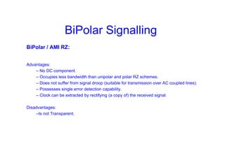 BiPolar Signalling
BiPolar / AMI RZ:
Advantages:
– No DC component.
– Occupies less bandwidth than unipolar and polar RZ schemes.
– Does not suffer from signal droop (suitable for transmission over AC coupled lines).
– Possesses single error detection capability.
– Clock can be extracted by rectifying (a copy of) the received signal.
Disadvantages:
–Is not Transparent.
 