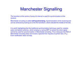 Manchester Signalling
The transition at the centre of every bit interval is used for synchronization at the
receiver.
Manchester encoding is called self-synchronizing. Synchronization at the receiving end
can be achieved by locking on to the the transitions, which indicate the middle of the bits.
It is worth highlighting that the traditional synchronization technique used for unipolar,
polar and bipolar schemes, which employs a narrow BPF to extract the clock signal
cannot be used for synchronization in Manchester encoding. This is because the PSD of
Manchester encoding does not include a spectral line/ impulse at symbol rate (1/To).
Even rectification does not help.
 