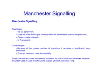 Manchester Signalling
Manchester Signalling:
Advantages:
– No DC component.
– Does not suffer from signal droop (suitable for transmission over AC coupled lines).
– Easy to synchronise with.
– Is Transparent.
Disadvantages:
– Because of the greater number of transitions it occupies a significantly large
bandwidth.
– Does not have error detection capability.
These characteristic make this scheme unsuitable for use in Wide Area Networks. However,
it is widely used in Local Area Networks such as Ethernet and Token Ring.
 