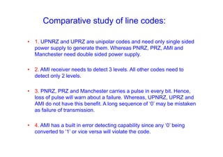 Comparative study of line codes:
• 1. UPNRZ and UPRZ are unipolar codes and need only single sided
power supply to generate them. Whereas PNRZ, PRZ, AMI and
Manchester need double sided power supply.
• 2. AMI receiver needs to detect 3 levels. All other codes need to
detect only 2 levels.
• 3. PNRZ, PRZ and Manchester carries a pulse in every bit. Hence,
loss of pulse will warn about a failure. Whereas, UPNRZ, UPRZ and
AMI do not have this benefit. A long sequence of ‘0’ may be mistaken
as failure of transmission.
• 4. AMI has a built in error detecting capability since any ‘0’ being
converted to ‘1’ or vice versa will violate the code.
 