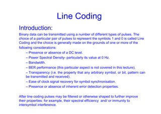 Line Coding
Introduction:
Binary data can be transmitted using a number of different types of pulses. The
choice of a particular pair of pulses to represent the symbols 1 and 0 is called Line
Coding and the choice is generally made on the grounds of one or more of the
following considerations:
– Presence or absence of a DC level.
– Power Spectral Density- particularly its value at 0 Hz.
– Bandwidth.
– BER performance (this particular aspect is not covered in this lecture).
– Transparency (i.e. the property that any arbitrary symbol, or bit, pattern can
be transmitted and received).
– Ease of clock signal recovery for symbol synchronisation.
– Presence or absence of inherent error detection properties.
After line coding pulses may be filtered or otherwise shaped to further improve
their properties: for example, their spectral efficiency and/ or immunity to
intersymbol interference.
 