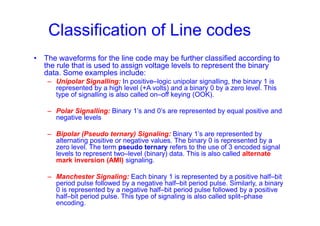 Classification of Line codes
• The waveforms for the line code may be further classified according to
the rule that is used to assign voltage levels to represent the binary
data. Some examples include:
– Unipolar Signalling: In positive–logic unipolar signalling, the binary 1 is
represented by a high level (+A volts) and a binary 0 by a zero level. This
type of signalling is also called on–off keying (OOK).
– Polar Signalling: Binary 1’s and 0’s are represented by equal positive and
negative levels
– Bipolar (Pseudo ternary) Signaling: Binary 1’s are represented by
alternating positive or negative values. The binary 0 is represented by a
zero level. The term pseudo ternary refers to the use of 3 encoded signal
levels to represent two–level (binary) data. This is also called alternate
mark inversion (AMI) signaling.
– Manchester Signaling: Each binary 1 is represented by a positive half–bit
period pulse followed by a negative half–bit period pulse. Similarly, a binary
0 is represented by a negative half–bit period pulse followed by a positive
half–bit period pulse. This type of signaling is also called split–phase
encoding.
 