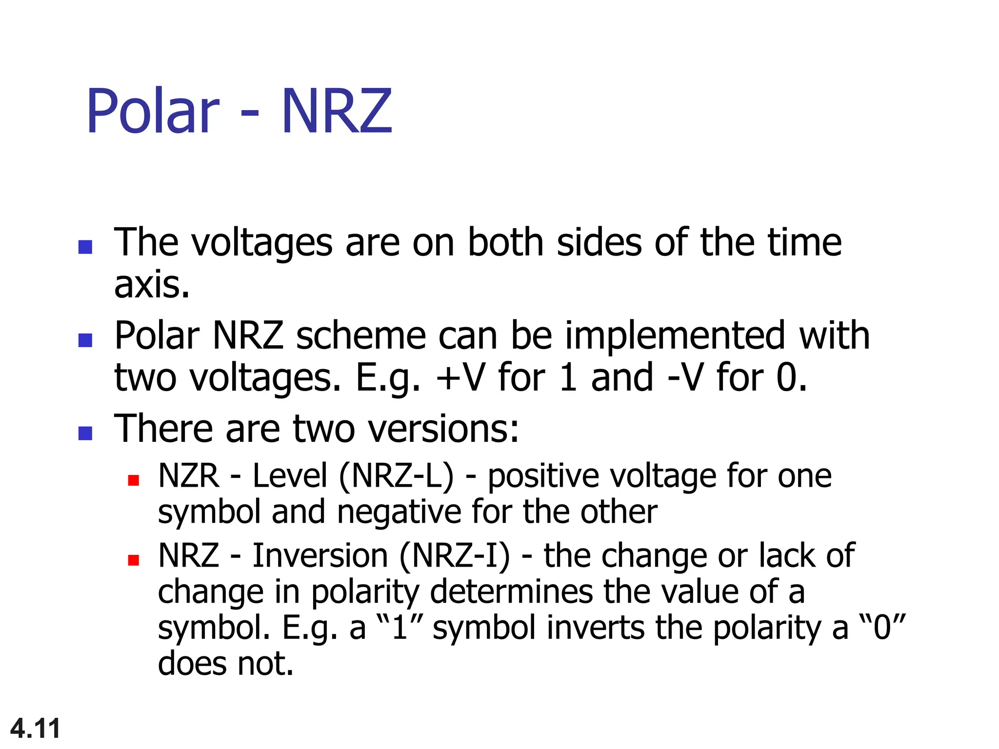 4.11
Polar - NRZ
 The voltages are on both sides of the time
axis.
 Polar NRZ scheme can be implemented with
two voltages. E.g. +V for 1 and -V for 0.
 There are two versions:
 NZR - Level (NRZ-L) - positive voltage for one
symbol and negative for the other
 NRZ - Inversion (NRZ-I) - the change or lack of
change in polarity determines the value of a
symbol. E.g. a “1” symbol inverts the polarity a “0”
does not.
 