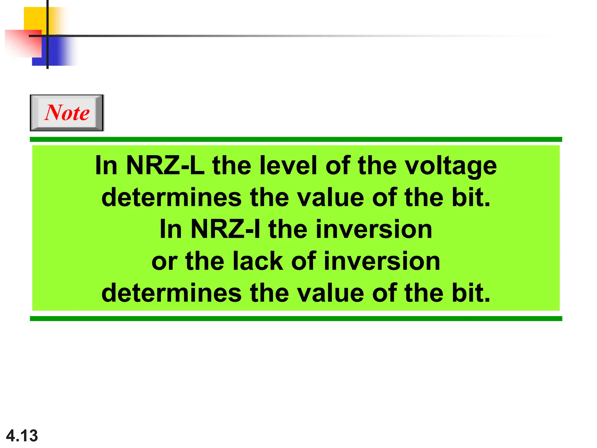 4.13
In NRZ-L the level of the voltage
determines the value of the bit.
In NRZ-I the inversion
or the lack of inversion
determines the value of the bit.
Note
 