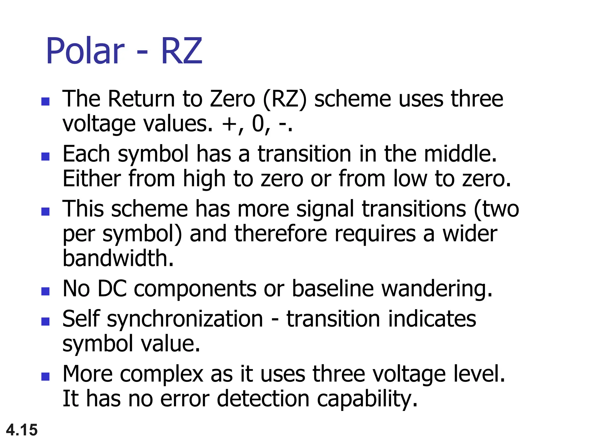 4.15
Polar - RZ
 The Return to Zero (RZ) scheme uses three
voltage values. +, 0, -.
 Each symbol has a transition in the middle.
Either from high to zero or from low to zero.
 This scheme has more signal transitions (two
per symbol) and therefore requires a wider
bandwidth.
 No DC components or baseline wandering.
 Self synchronization - transition indicates
symbol value.
 More complex as it uses three voltage level.
It has no error detection capability.
 