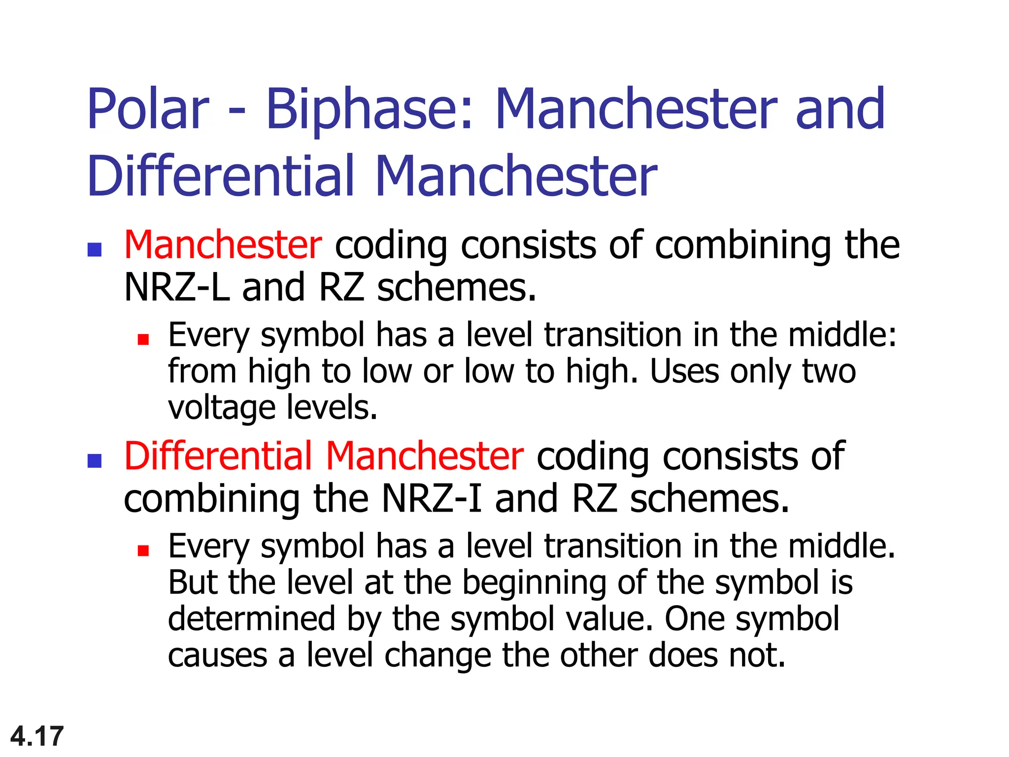 4.17
Polar - Biphase: Manchester and
Differential Manchester
 Manchester coding consists of combining the
NRZ-L and RZ schemes.
 Every symbol has a level transition in the middle:
from high to low or low to high. Uses only two
voltage levels.
 Differential Manchester coding consists of
combining the NRZ-I and RZ schemes.
 Every symbol has a level transition in the middle.
But the level at the beginning of the symbol is
determined by the symbol value. One symbol
causes a level change the other does not.
 