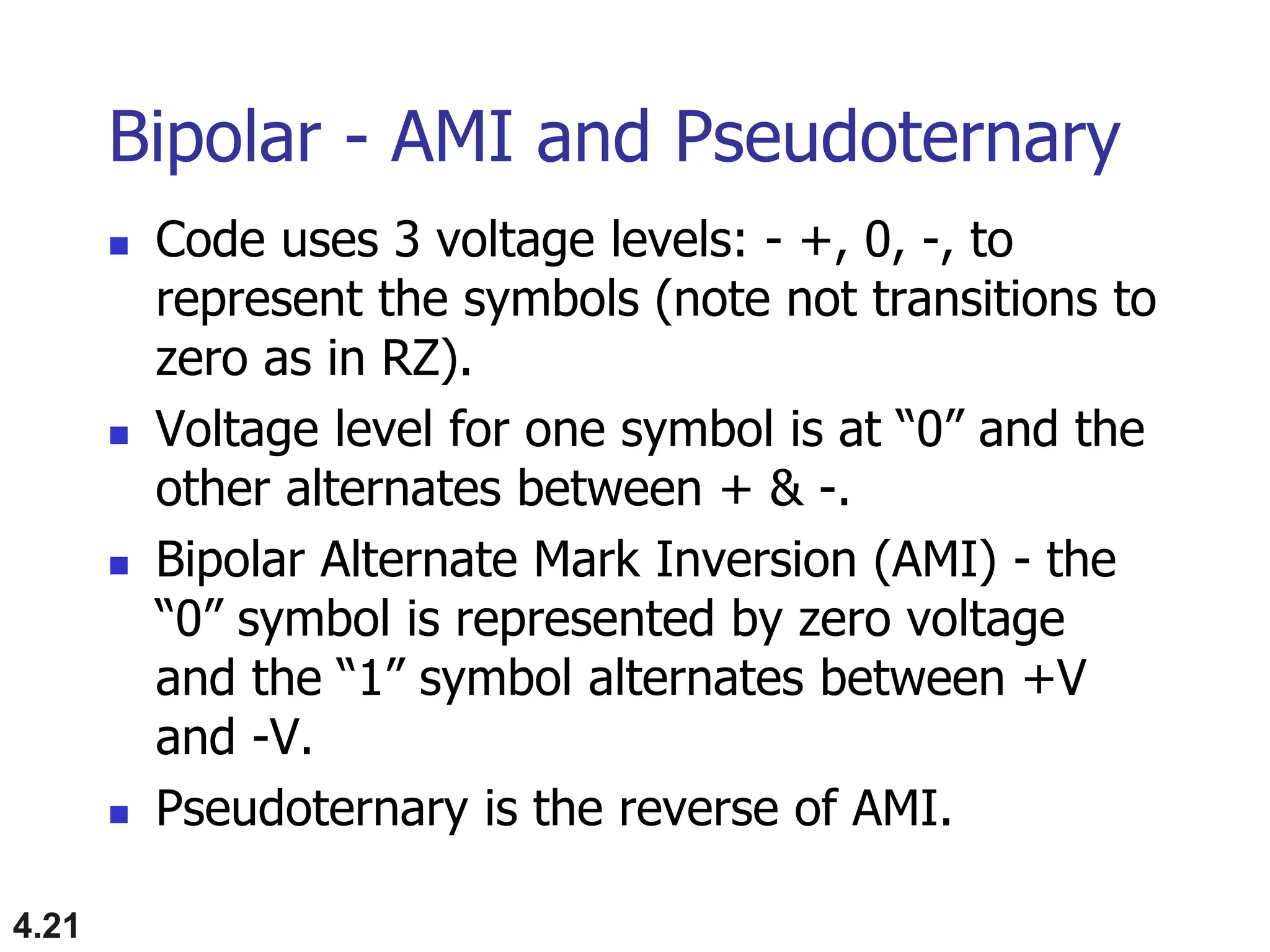 4.21
Bipolar - AMI and Pseudoternary
 Code uses 3 voltage levels: - +, 0, -, to
represent the symbols (note not transitions to
zero as in RZ).
 Voltage level for one symbol is at “0” and the
other alternates between + & -.
 Bipolar Alternate Mark Inversion (AMI) - the
“0” symbol is represented by zero voltage
and the “1” symbol alternates between +V
and -V.
 Pseudoternary is the reverse of AMI.
 