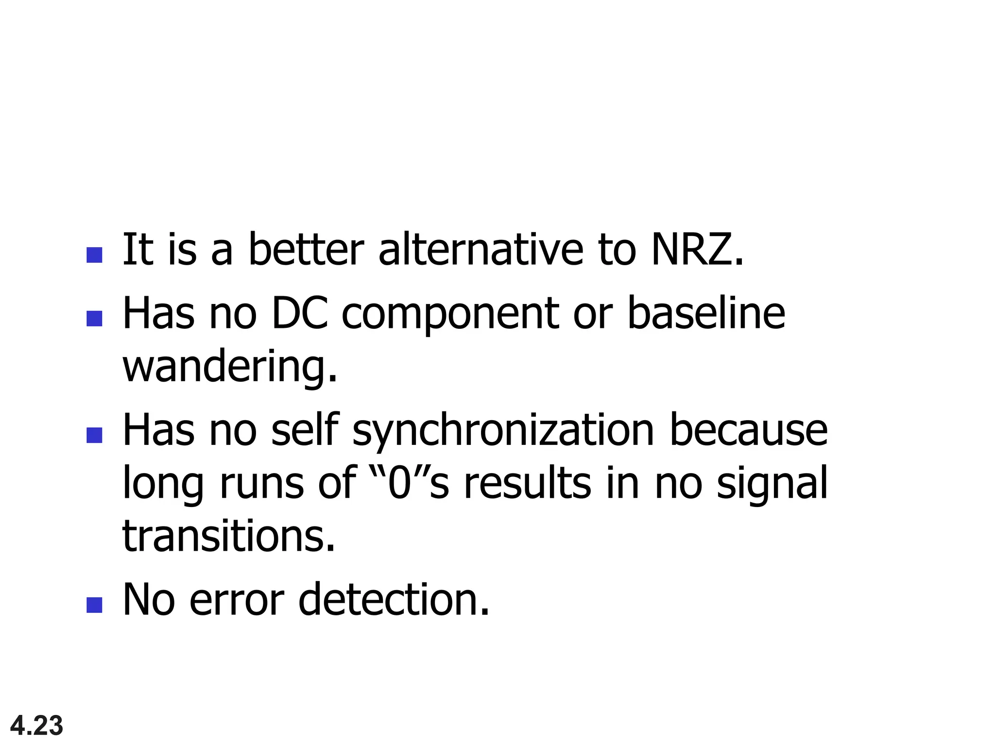 4.23
 It is a better alternative to NRZ.
 Has no DC component or baseline
wandering.
 Has no self synchronization because
long runs of “0”s results in no signal
transitions.
 No error detection.
 