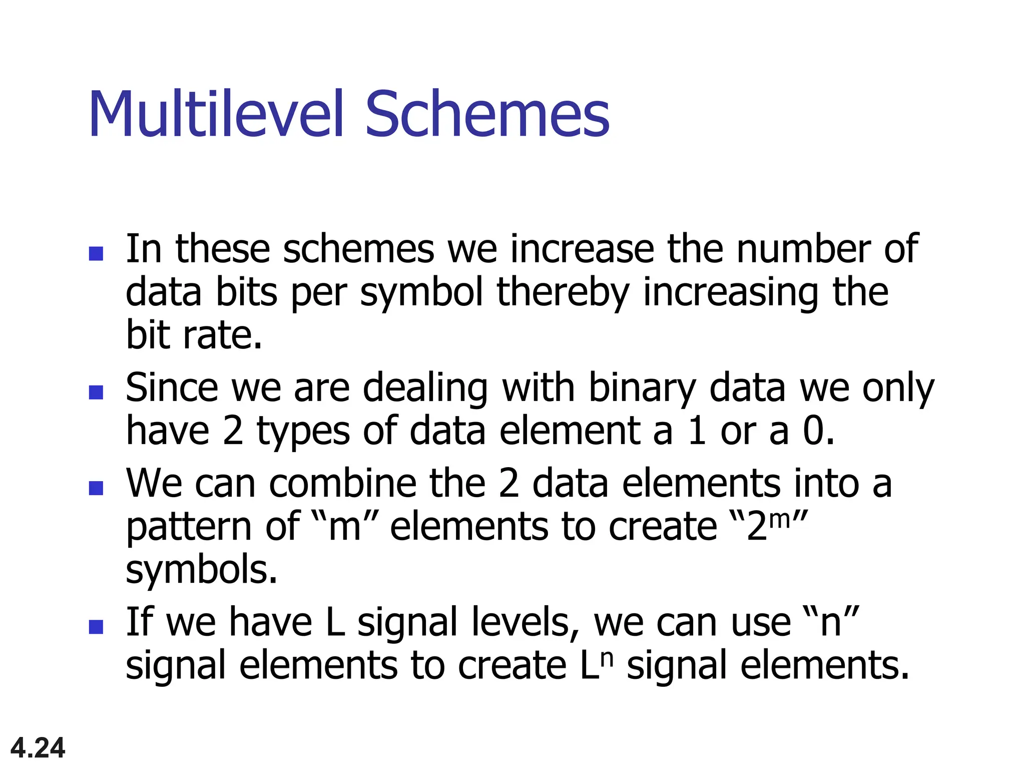 4.24
Multilevel Schemes
 In these schemes we increase the number of
data bits per symbol thereby increasing the
bit rate.
 Since we are dealing with binary data we only
have 2 types of data element a 1 or a 0.
 We can combine the 2 data elements into a
pattern of “m” elements to create “2m”
symbols.
 If we have L signal levels, we can use “n”
signal elements to create Ln signal elements.
 