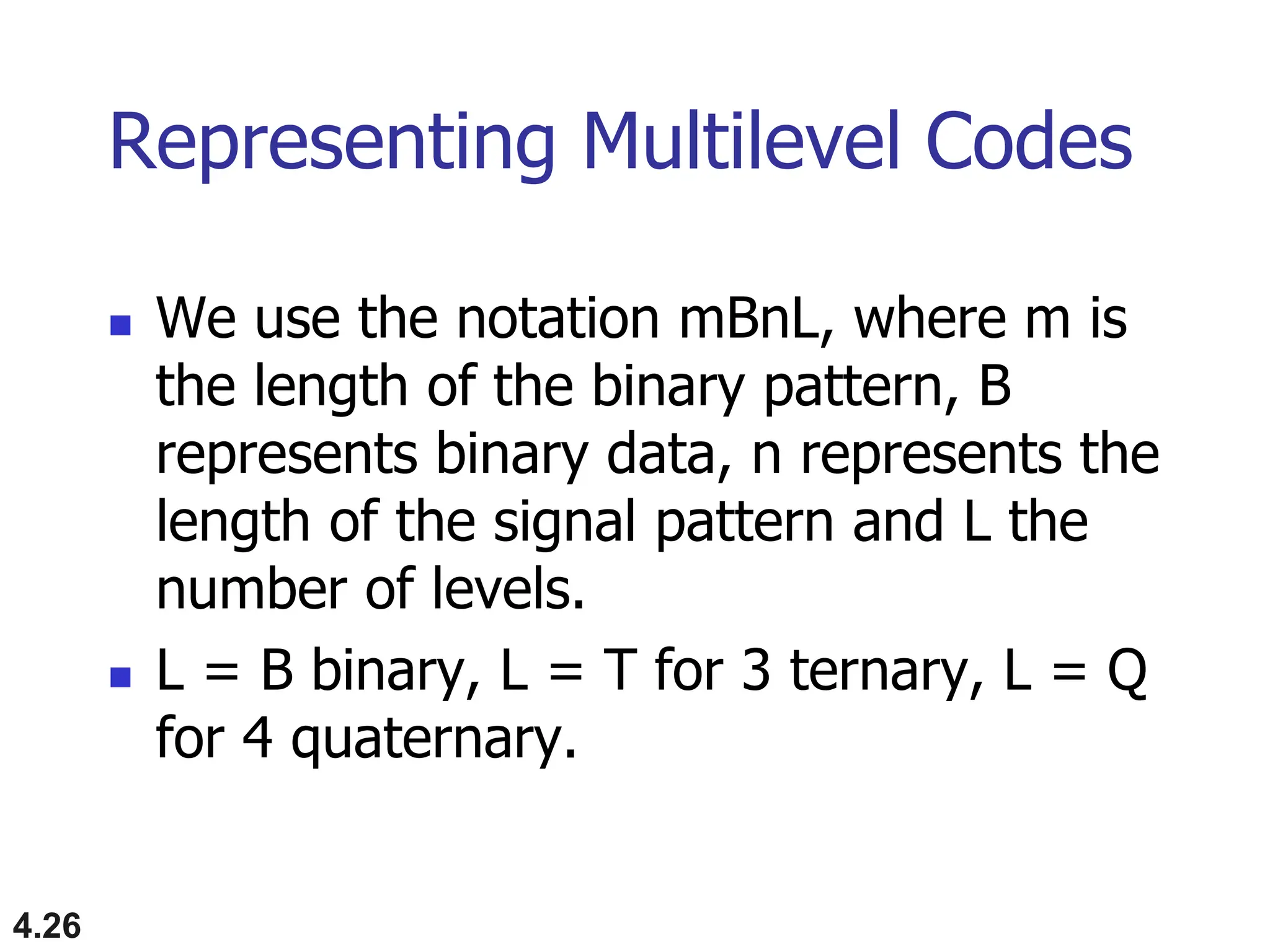 4.26
Representing Multilevel Codes
 We use the notation mBnL, where m is
the length of the binary pattern, B
represents binary data, n represents the
length of the signal pattern and L the
number of levels.
 L = B binary, L = T for 3 ternary, L = Q
for 4 quaternary.
 