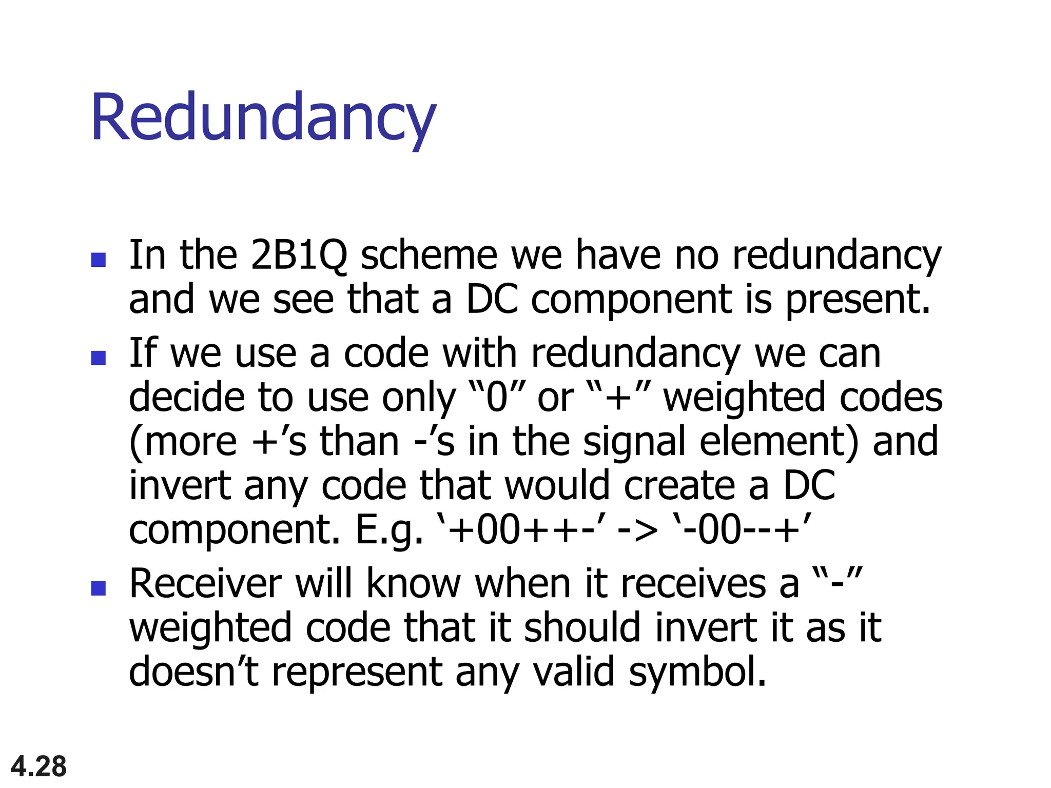 4.28
Redundancy
 In the 2B1Q scheme we have no redundancy
and we see that a DC component is present.
 If we use a code with redundancy we can
decide to use only “0” or “+” weighted codes
(more +’s than -’s in the signal element) and
invert any code that would create a DC
component. E.g. ‘+00++-’ -> ‘-00--+’
 Receiver will know when it receives a “-”
weighted code that it should invert it as it
doesn’t represent any valid symbol.
 