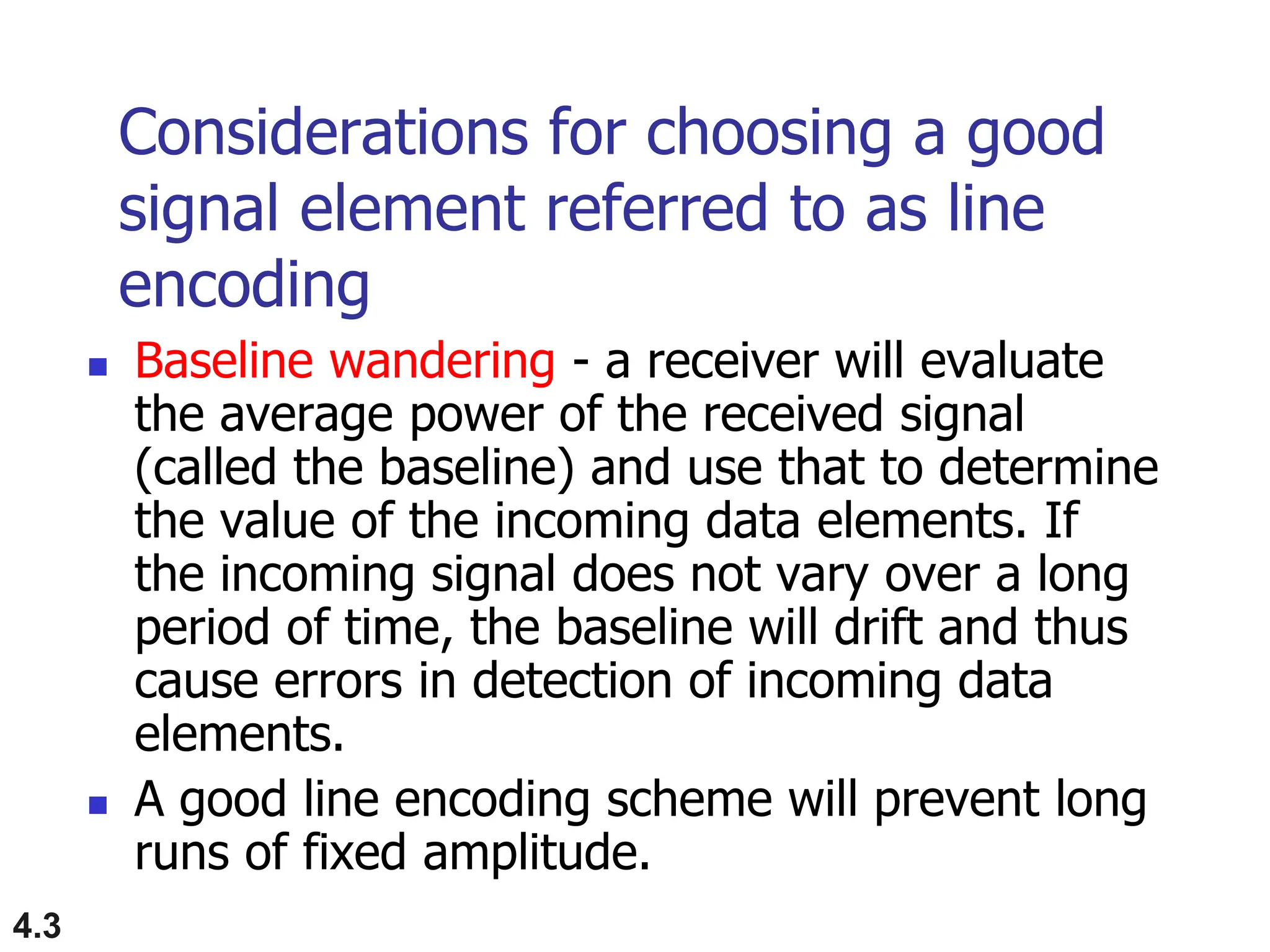 4.3
Considerations for choosing a good
signal element referred to as line
encoding
 Baseline wandering - a receiver will evaluate
the average power of the received signal
(called the baseline) and use that to determine
the value of the incoming data elements. If
the incoming signal does not vary over a long
period of time, the baseline will drift and thus
cause errors in detection of incoming data
elements.
 A good line encoding scheme will prevent long
runs of fixed amplitude.
 