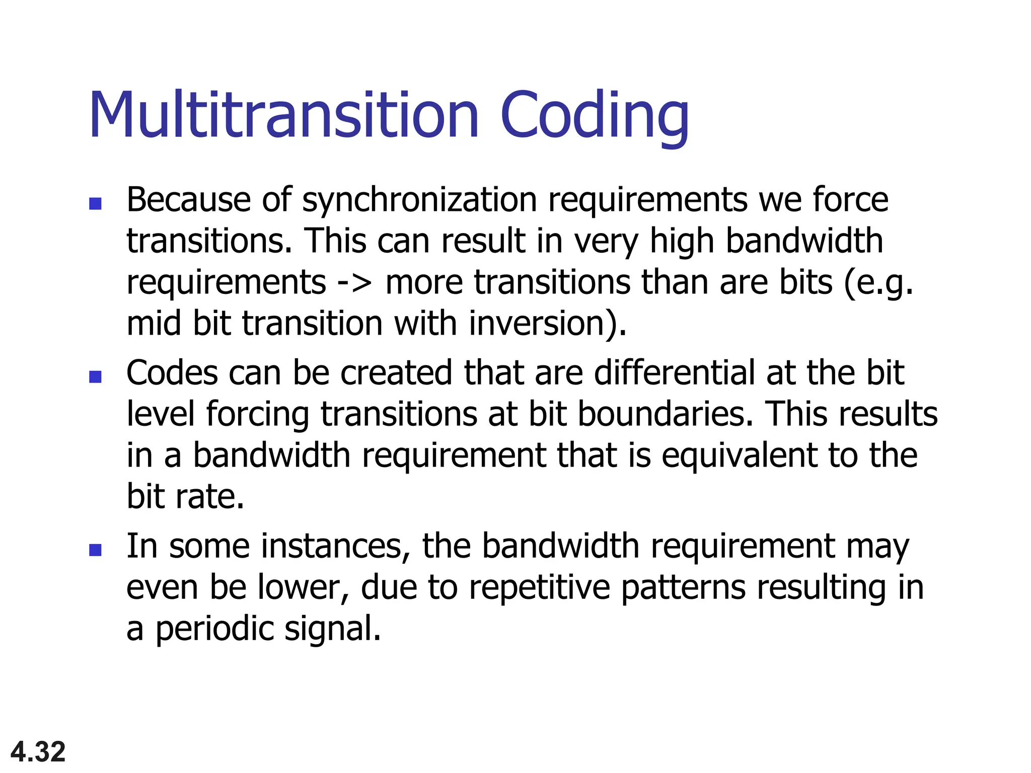 4.32
Multitransition Coding
 Because of synchronization requirements we force
transitions. This can result in very high bandwidth
requirements -> more transitions than are bits (e.g.
mid bit transition with inversion).
 Codes can be created that are differential at the bit
level forcing transitions at bit boundaries. This results
in a bandwidth requirement that is equivalent to the
bit rate.
 In some instances, the bandwidth requirement may
even be lower, due to repetitive patterns resulting in
a periodic signal.
 